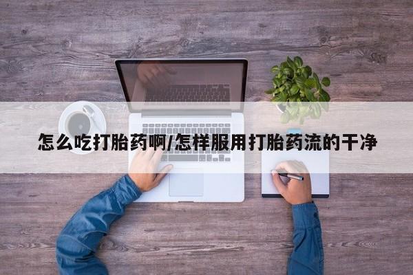 流产药微信购买联系方式怎么吃打胎药啊/怎样服用打胎药流的干净