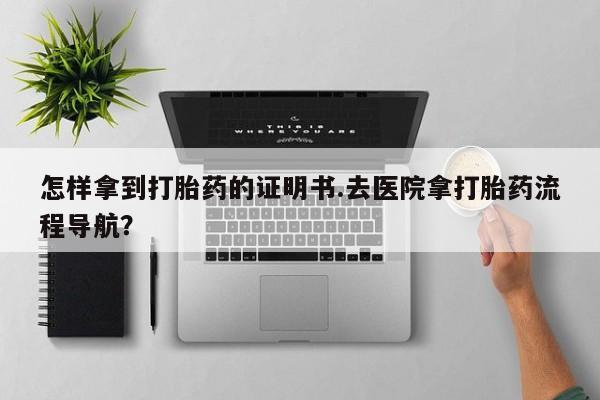 流产药微信购买联系方式怎样拿到打胎药的证明书.去医院拿打胎药流程导航？