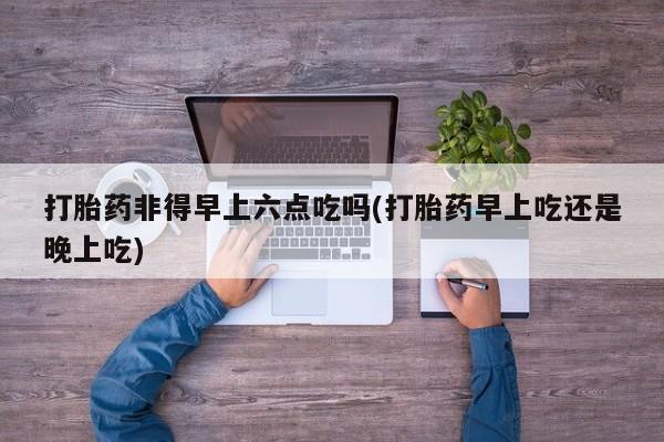 流产药微信购买联系方式打胎药非得早上六点吃吗(打胎药早上吃还是晚上吃)