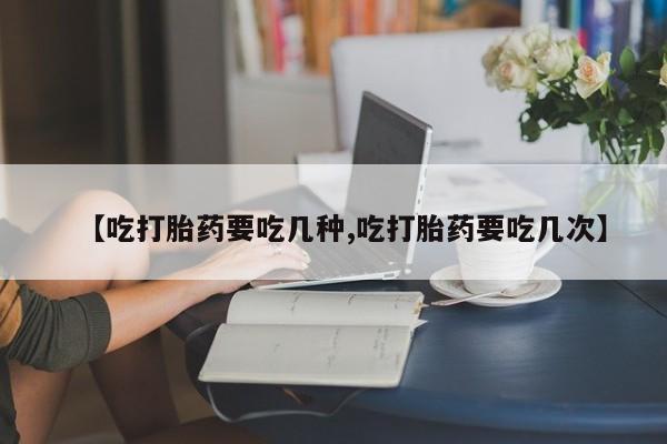 流产药微信购买联系方式【吃打胎药要吃几种,吃打胎药要吃几次】