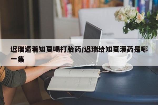 流产药微信购买联系方式迟瑞逼着知夏喝打胎药/迟瑞给知夏灌药是哪一集