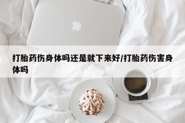 流产药微信购买联系方式打胎药伤身体吗还是就下来好/打胎药伤害身体吗