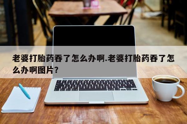 流产药微信购买联系方式老婆打胎药吞了怎么办啊.老婆打胎药吞了怎么办啊图片？