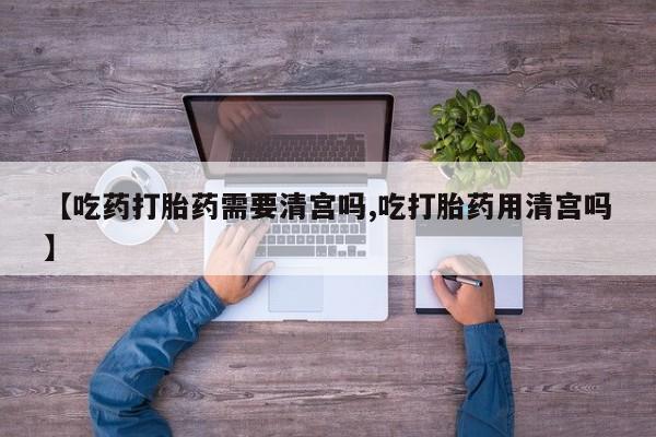 流产药微信购买联系方式【吃药打胎药需要清宫吗,吃打胎药用清宫吗】