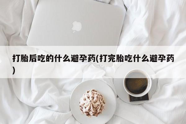 流产药微信购买联系方式打胎后吃的什么避孕药(打完胎吃什么避孕药)