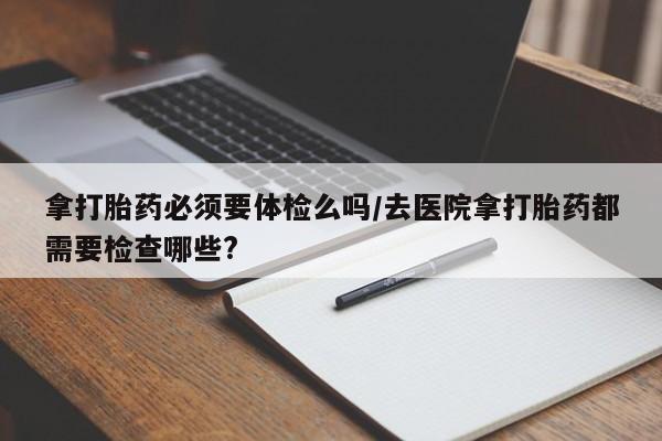 流产药微信购买联系方式拿打胎药必须要体检么吗/去医院拿打胎药都需要检查哪些?