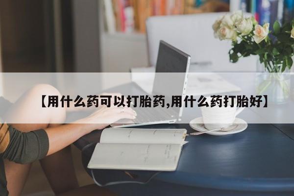 流产药微信购买联系方式【用什么药可以打胎药,用什么药打胎好】