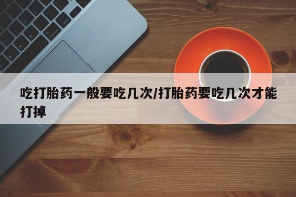 流产药微信购买联系方式吃打胎药一般要吃几次/打胎药要吃几次才能打掉