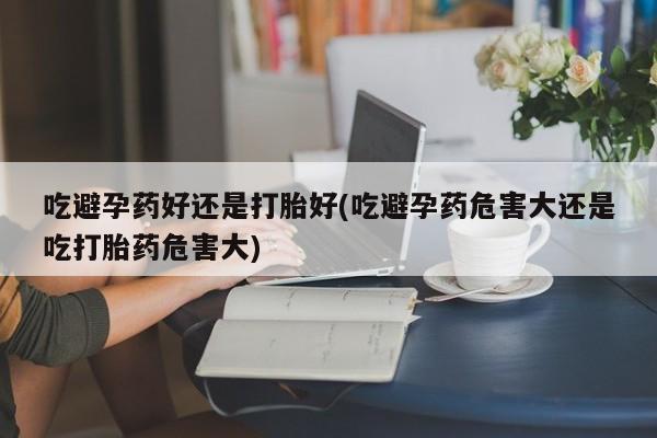 流产药微信购买联系方式吃避孕药好还是打胎好(吃避孕药危害大还是吃打胎药危害大)