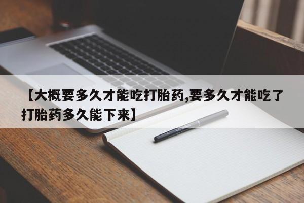 流产药微信购买联系方式【大概要多久才能吃打胎药,要多久才能吃了打胎药多久能下来】