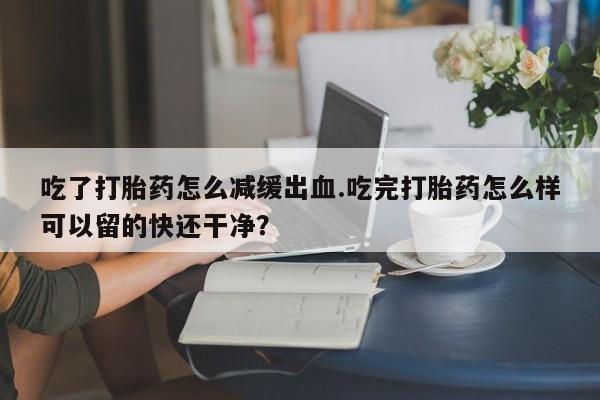流产药微信购买联系方式吃了打胎药怎么减缓出血.吃完打胎药怎么样可以留的快还干净？
