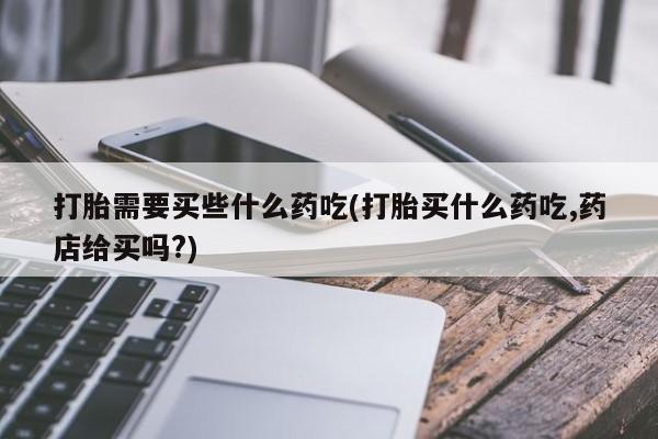 流产药微信购买联系方式打胎需要买些什么药吃(打胎买什么药吃,药店给买吗?)