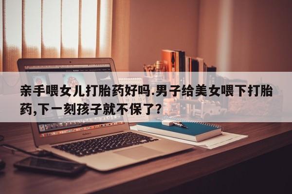 流产药微信购买联系方式亲手喂女儿打胎药好吗.男子给美女喂下打胎药,下一刻孩子就不保了？