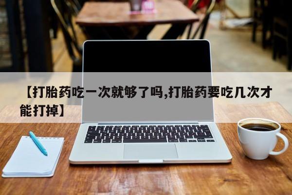 流产药微信购买联系方式【打胎药吃一次就够了吗,打胎药要吃几次才能打掉】
