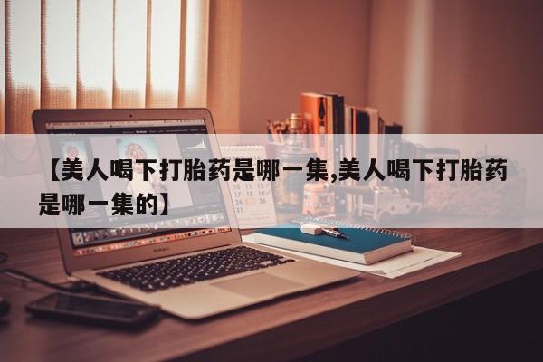 流产药微信购买联系方式【美人喝下打胎药是哪一集,美人喝下打胎药是哪一集的】
