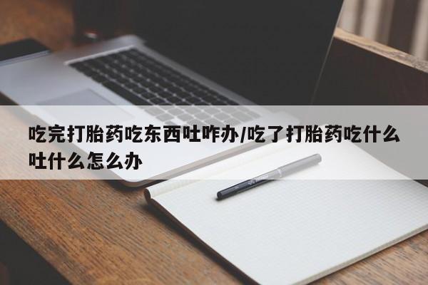 流产药微信购买联系方式吃完打胎药吃东西吐咋办/吃了打胎药吃什么吐什么怎么办