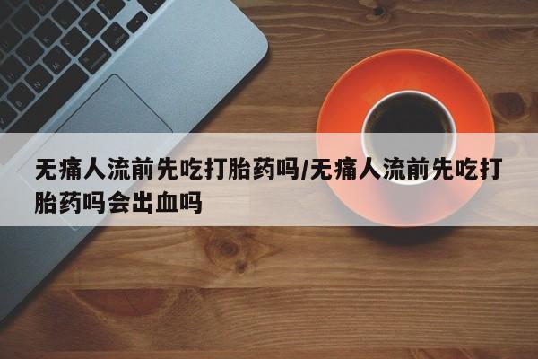 流产药微信购买联系方式无痛人流前先吃打胎药吗/无痛人流前先吃打胎药吗会出血吗